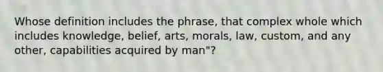 Whose definition includes the phrase, that complex whole which includes knowledge, belief, arts, morals, law, custom, and any other, capabilities acquired by man"?