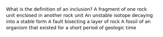 What is the definition of an inclusion? A fragment of one rock unit enclosed in another rock unit An unstable isotope decaying into a stable form A fault bisecting a layer of rock A fossil of an organism that existed for a short period of geologic time