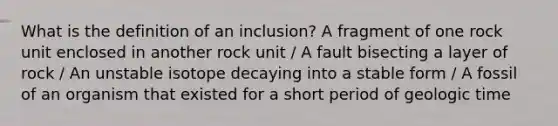 What is the definition of an inclusion? A fragment of one rock unit enclosed in another rock unit / A fault bisecting a layer of rock / An unstable isotope decaying into a stable form / A fossil of an organism that existed for a short period of <a href='https://www.questionai.com/knowledge/k8JpI6wldh-geologic-time' class='anchor-knowledge'>geologic time</a>