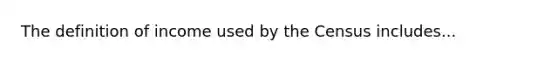 The definition of income used by the Census includes...