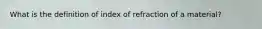 What is the definition of index of refraction of a material?