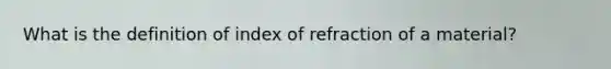 What is the definition of index of refraction of a material?