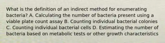 What is the definition of an indirect method for enumerating bacteria? A. Calculating the number of bacteria present using a viable plate count assay B. Counting individual bacterial colonies C. Counting individual bacterial cells D. Estimating the number of bacteria based on metabolic tests or other growth characteristics