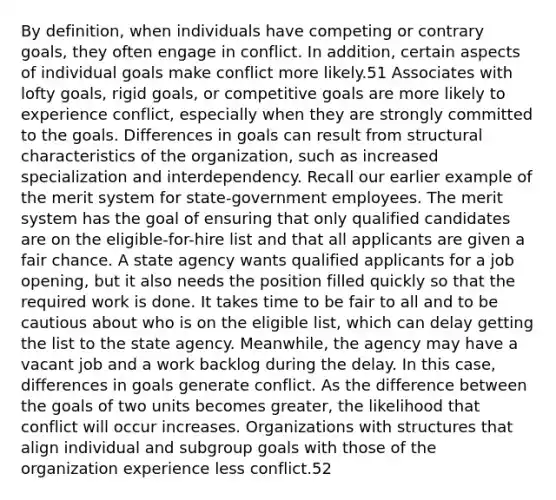 By definition, when individuals have competing or contrary goals, they often engage in conflict. In addition, certain aspects of individual goals make conflict more likely.51 Associates with lofty goals, rigid goals, or competitive goals are more likely to experience conflict, especially when they are strongly committed to the goals. Differences in goals can result from structural characteristics of the organization, such as increased specialization and interdependency. Recall our earlier example of the merit system for state-government employees. The merit system has the goal of ensuring that only qualified candidates are on the eligible-for-hire list and that all applicants are given a fair chance. A state agency wants qualified applicants for a job opening, but it also needs the position filled quickly so that the required work is done. It takes time to be fair to all and to be cautious about who is on the eligible list, which can delay getting the list to the state agency. Meanwhile, the agency may have a vacant job and a work backlog during the delay. In this case, differences in goals generate conflict. As the difference between the goals of two units becomes greater, the likelihood that conflict will occur increases. Organizations with structures that align individual and subgroup goals with those of the organization experience less conflict.52