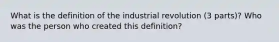 What is the definition of the industrial revolution (3 parts)? Who was the person who created this definition?