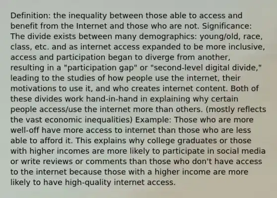 Definition: the inequality between those able to access and benefit from the Internet and those who are not. Significance: The divide exists between many demographics: young/old, race, class, etc. and as internet access expanded to be more inclusive, access and participation began to diverge from another, resulting in a "participation gap" or "second-level digital divide," leading to the studies of how people use the internet, their motivations to use it, and who creates internet content. Both of these divides work hand-in-hand in explaining why certain people access/use the internet more than others. (mostly reflects the vast economic inequalities) Example: Those who are more well-off have more access to internet than those who are less able to afford it. This explains why college graduates or those with higher incomes are more likely to participate in social media or write reviews or comments than those who don't have access to the internet because those with a higher income are more likely to have high-quality internet access.