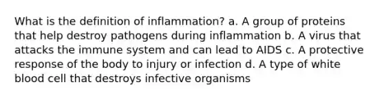 What is the definition of inflammation? a. A group of proteins that help destroy pathogens during inflammation b. A virus that attacks the immune system and can lead to AIDS c. A protective response of the body to injury or infection d. A type of white blood cell that destroys infective organisms