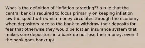 What is the definition of "inflation targeting"? a rule that the central bank is required to focus primarily on keeping inflation low the speed with which money circulates through the economy when depositors race to the bank to withdraw their deposits for fear that otherwise they would be lost an insurance system that makes sure depositors in a bank do not lose their money, even if the bank goes bankrupt