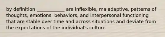 by definition ____________ are inflexible, maladaptive, patterns of thoughts, emotions, behaviors, and interpersonal functioning that are stable over time and across situations and deviate from the expectations of the individual's culture