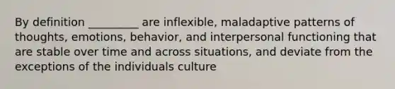 By definition _________ are inflexible, maladaptive patterns of thoughts, emotions, behavior, and interpersonal functioning that are stable over time and across situations, and deviate from the exceptions of the individuals culture