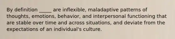 By definition _____ are inflexible, maladaptive patterns of thoughts, emotions, behavior, and interpersonal functioning that are stable over time and across situations, and deviate from the expectations of an individual's culture.