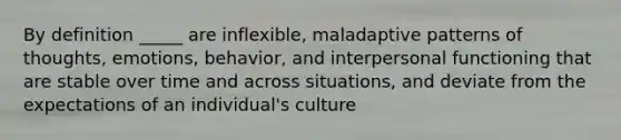 By definition _____ are inflexible, maladaptive patterns of thoughts, emotions, behavior, and interpersonal functioning that are stable over time and across situations, and deviate from the expectations of an individual's culture