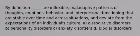 By definition _____ are inflexible, maladaptive patterns of thoughts, emotions, behavior, and interpersonal functioning that are stable over time and across situations, and deviate from the expectations of an individual's culture. a) dissociative disorders b) personality disorders c) anxiety disorders d) bipolar disorders