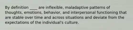 By definition ____ are inflexible, maladaptive patterns of thoughts, emotions, behavior, and interpersonal functioning that are stable over time and across situations and deviate from the expectations of the individual's culture.