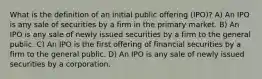 What is the definition of an initial public offering (IPO)? A) An IPO is any sale of securities by a firm in the primary market. B) An IPO is any sale of newly issued securities by a firm to the general public. C) An IPO is the first offering of financial securities by a firm to the general public. D) An IPO is any sale of newly issued securities by a corporation.