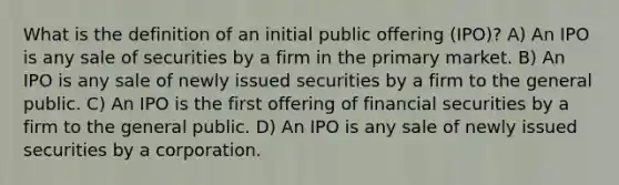 What is the definition of an initial public offering (IPO)? A) An IPO is any sale of securities by a firm in the primary market. B) An IPO is any sale of newly issued securities by a firm to the general public. C) An IPO is the first offering of financial securities by a firm to the general public. D) An IPO is any sale of newly issued securities by a corporation.