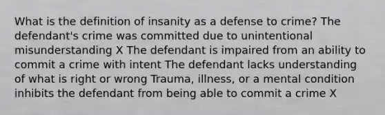 What is the definition of insanity as a defense to crime? The defendant's crime was committed due to unintentional misunderstanding X The defendant is impaired from an ability to commit a crime with intent The defendant lacks understanding of what is right or wrong Trauma, illness, or a mental condition inhibits the defendant from being able to commit a crime X