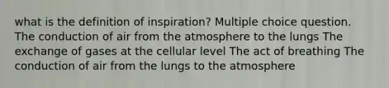 what is the definition of inspiration? Multiple choice question. The conduction of air from the atmosphere to the lungs The exchange of gases at the cellular level The act of breathing The conduction of air from the lungs to the atmosphere