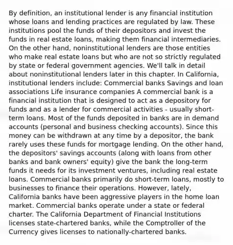 By definition, an institutional lender is any financial institution whose loans and lending practices are regulated by law. These institutions pool the funds of their depositors and invest the funds in real estate loans, making them financial intermediaries. On the other hand, noninstitutional lenders are those entities who make real estate loans but who are not so strictly regulated by state or federal government agencies. We'll talk in detail about noninstitutional lenders later in this chapter. In California, institutional lenders include: Commercial banks Savings and loan associations Life insurance companies A commercial bank is a financial institution that is designed to act as a depository for funds and as a lender for commercial activities - usually short-term loans. Most of the funds deposited in banks are in demand accounts (personal and business checking accounts). Since this money can be withdrawn at any time by a depositor, the bank rarely uses these funds for mortgage lending. On the other hand, the depositors' savings accounts (along with loans from other banks and bank owners' equity) give the bank the long-term funds it needs for its investment ventures, including real estate loans. Commercial banks primarily do short-term loans, mostly to businesses to finance their operations. However, lately, California banks have been aggressive players in the home loan market. Commercial banks operate under a state or federal charter. The California Department of Financial Institutions licenses state-chartered banks, while the Comptroller of the Currency gives licenses to nationally-chartered banks.