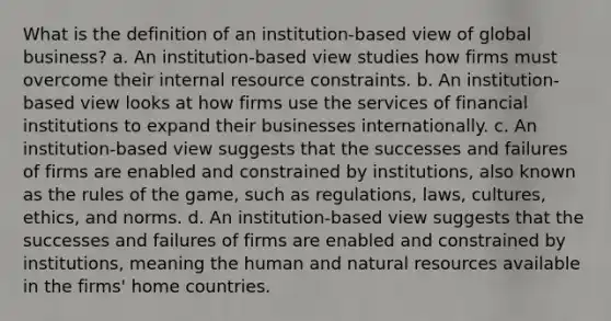 What is the definition of an institution-based view of global business? a. An institution-based view studies how firms must overcome their internal resource constraints. b. An institution-based view looks at how firms use the services of financial institutions to expand their businesses internationally. c. An institution-based view suggests that the successes and failures of firms are enabled and constrained by institutions, also known as the rules of the game, such as regulations, laws, cultures, ethics, and norms. d. An institution-based view suggests that the successes and failures of firms are enabled and constrained by institutions, meaning the human and natural resources available in the firms' home countries.