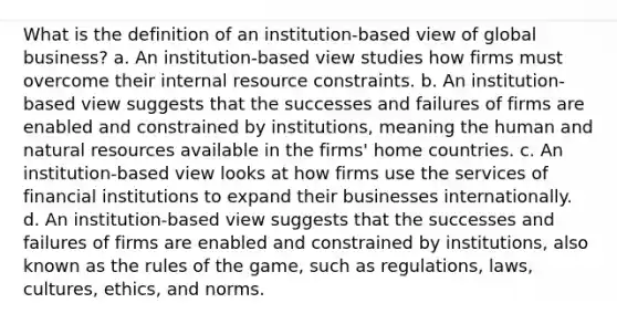 What is the definition of an institution-based view of global business? a. An institution-based view studies how firms must overcome their internal resource constraints. b. An institution-based view suggests that the successes and failures of firms are enabled and constrained by institutions, meaning the human and natural resources available in the firms' home countries. c. An institution-based view looks at how firms use the services of financial institutions to expand their businesses internationally. d. An institution-based view suggests that the successes and failures of firms are enabled and constrained by institutions, also known as the rules of the game, such as regulations, laws, cultures, ethics, and norms.