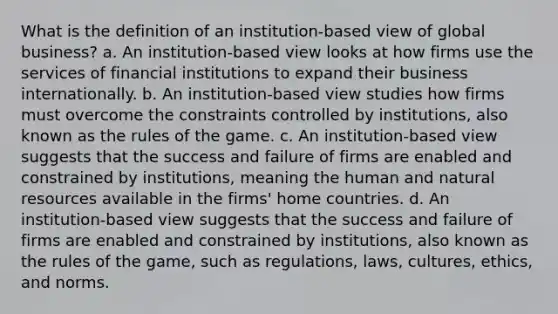 What is the definition of an institution-based view of global business? a. An institution-based view looks at how firms use the services of financial institutions to expand their business internationally. b. An institution-based view studies how firms must overcome the constraints controlled by institutions, also known as the rules of the game. c. An institution-based view suggests that the success and failure of firms are enabled and constrained by institutions, meaning the human and natural resources available in the firms' home countries. d. An institution-based view suggests that the success and failure of firms are enabled and constrained by institutions, also known as the rules of the game, such as regulations, laws, cultures, ethics, and norms.