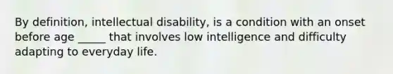 By definition, intellectual disability, is a condition with an onset before age _____ that involves low intelligence and difficulty adapting to everyday life.