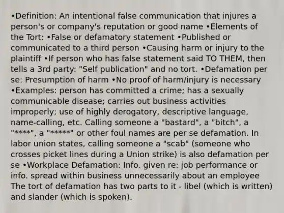 •Definition: An intentional false communication that injures a person's or company's reputation or good name •Elements of the Tort: •False or defamatory statement •Published or communicated to a third person •Causing harm or injury to the plaintiff •If person who has false statement said TO THEM, then tells a 3rd party: "Self publication" and no tort. •Defamation per se: Presumption of harm •No proof of harm/injury is necessary •Examples: person has committed a crime; has a sexually communicable disease; carries out business activities improperly; use of highly derogatory, descriptive language, name-calling, etc. Calling someone a "bastard", a "bitch", a "****", a "*****" or other foul names are per se defamation. In labor union states, calling someone a "scab" (someone who crosses picket lines during a Union strike) is also defamation per se •Workplace Defamation: Info. given re: job performance or info. spread within business unnecessarily about an employee The tort of defamation has two parts to it - libel (which is written) and slander (which is spoken).