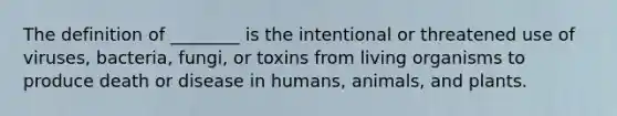 The definition of ________ is the intentional or threatened use of viruses, bacteria, fungi, or toxins from living organisms to produce death or disease in humans, animals, and plants.