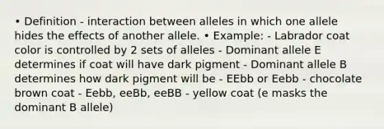 • Definition - interaction between alleles in which one allele hides the effects of another allele. • Example: - Labrador coat color is controlled by 2 sets of alleles - Dominant allele E determines if coat will have dark pigment - Dominant allele B determines how dark pigment will be - EEbb or Eebb - chocolate brown coat - Eebb, eeBb, eeBB - yellow coat (e masks the dominant B allele)