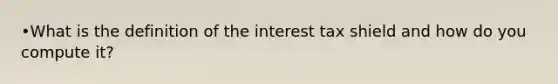 •What is the definition of the interest tax shield and how do you compute it?