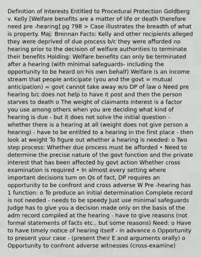 Definition of Interests Entitled to Procedural Protection Goldberg v. Kelly [Welfare benefits are a matter of life or death therefore need pre -hearing] pg 798 > Case illustrates the breadth of what is property. Maj: Brennan Facts: Kelly and other recipients alleged they were deprived of due process b/c they were afforded no hearing prior to the decision of welfare authorities to terminate their benefits Holding: Welfare benefits can only be terminated after a hearing (with minimal safeguards- including the opportunity to be heard on his own behalf) Welfare is an income stream that people anticipate (you and the govt = mutual anticipation) = govt cannot take away w/o DP of law o Need pre hearing b/c does not help to have it post and then the person starves to death o The weight of claimants interest is a factor you use among others when you are deciding what kind of hearing is due - but it does not solve the initial question - whether there is a hearing at all (weight does not give person a hearing) - have to be entitled to a hearing in the first place - then look at weight To figure out whether a hearing is needed: o Two step process: Whether due process must be afforded • Need to determine the precise nature of the govt function and the private interest that has been affected by govt action Whether cross examination is required • In almost every setting where important decisions turn on Qs of fact, DP requires an opportunity to be confront and cross adverse W Pre -hearing has 1 function: o To produce an initial determination Complete record is not needed - needs to be speedy Just use minimal safeguards Judge has to give you a decision made only on the basis of the adm record compiled at the hearing - have to give reasons (not formal statements of facts etc.. but some reasons) Need: o Have to have timely notice of hearing itself - in advance o Opportunity to present your case - (present their E and arguments orally) o Opportunity to confront adverse witnesses (cross-examine)