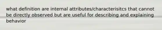 what definition are internal attributes/characterisitcs that cannot be directly observed but are useful for describing and explaining behavior