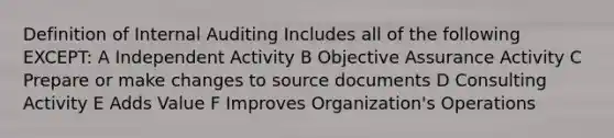 Definition of Internal Auditing Includes all of the following EXCEPT: A Independent Activity B Objective Assurance Activity C Prepare or make changes to source documents D Consulting Activity E Adds Value F Improves Organization's Operations