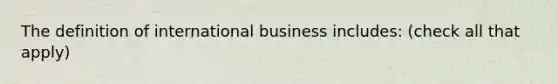 The definition of international business includes: (check all that apply)