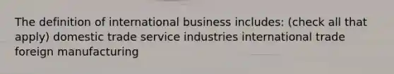 The definition of international business includes: (check all that apply) domestic trade service industries international trade foreign manufacturing