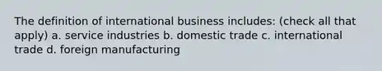 The definition of international business includes: (check all that apply) a. service industries b. domestic trade c. international trade d. foreign manufacturing