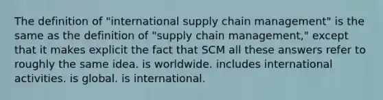 The definition of "international supply chain management" is the same as the definition of "supply chain management," except that it makes explicit the fact that SCM all these answers refer to roughly the same idea. is worldwide. includes international activities. is global. is international.