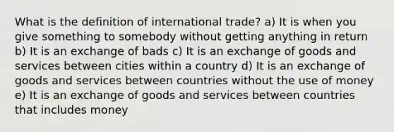 What is the definition of international trade? a) It is when you give something to somebody without getting anything in return b) It is an exchange of bads c) It is an exchange of goods and services between cities within a country d) It is an exchange of goods and services between countries without the use of money e) It is an exchange of goods and services between countries that includes money