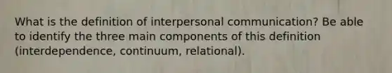 What is the definition of interpersonal communication? Be able to identify the three main components of this definition (interdependence, continuum, relational).