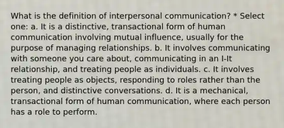 What is the definition of interpersonal communication? * Select one: a. It is a distinctive, transactional form of human communication involving mutual influence, usually for the purpose of managing relationships. b. It involves communicating with someone you care about, communicating in an I-It relationship, and treating people as individuals. c. It involves treating people as objects, responding to roles rather than the person, and distinctive conversations. d. It is a mechanical, transactional form of human communication, where each person has a role to perform.