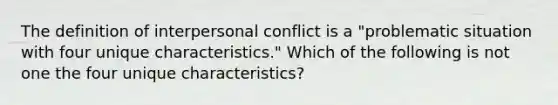 The definition of interpersonal conflict is a "problematic situation with four unique characteristics." Which of the following is not one the four unique characteristics?