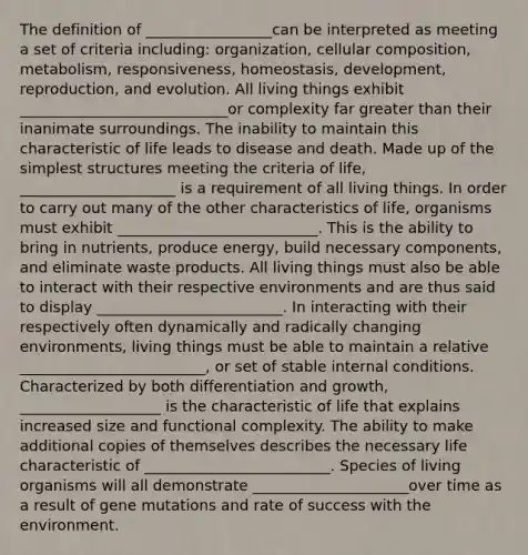 The definition of _________________can be interpreted as meeting a set of criteria including: organization, cellular composition, metabolism, responsiveness, homeostasis, development, reproduction, and evolution. All living things exhibit ____________________________or complexity far greater than their inanimate surroundings. The inability to maintain this characteristic of life leads to disease and death. Made up of the simplest structures meeting the criteria of life, _____________________ is a requirement of all living things. In order to carry out many of the other characteristics of life, organisms must exhibit ___________________________. This is the ability to bring in nutrients, produce energy, build necessary components, and eliminate waste products. All living things must also be able to interact with their respective environments and are thus said to display _________________________. In interacting with their respectively often dynamically and radically changing environments, living things must be able to maintain a relative _________________________, or set of stable internal conditions. Characterized by both differentiation and growth, ___________________ is the characteristic of life that explains increased size and functional complexity. The ability to make additional copies of themselves describes the necessary life characteristic of _________________________. Species of living organisms will all demonstrate _____________________over time as a result of gene mutations and rate of success with the environment.