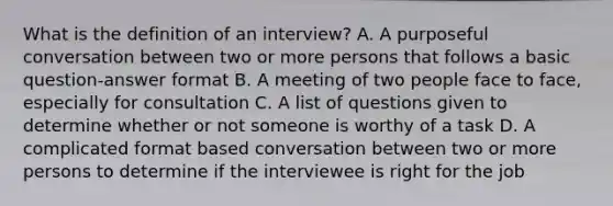 What is the definition of an interview? A. A purposeful conversation between two or more persons that follows a basic question-answer format B. A meeting of two people face to face, especially for consultation C. A list of questions given to determine whether or not someone is worthy of a task D. A complicated format based conversation between two or more persons to determine if the interviewee is right for the job