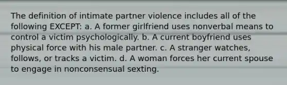 The definition of intimate partner violence includes all of the following EXCEPT: a. A former girlfriend uses nonverbal means to control a victim psychologically. b. A current boyfriend uses physical force with his male partner. c. A stranger watches, follows, or tracks a victim. d. A woman forces her current spouse to engage in nonconsensual sexting.