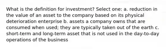 What is the definition for investment? Select one: a. reduction in the value of an asset to the company based on its physical deterioration enterprise b. assets a company owns that are consumed when used; they are typically taken out of the earth c. short-term and long-term asset that is not used in the day-to-day operations of the business