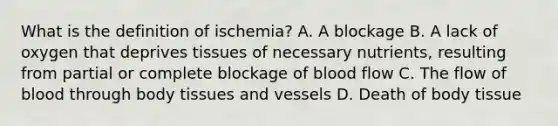 What is the definition of ischemia? A. A blockage B. A lack of oxygen that deprives tissues of necessary nutrients, resulting from partial or complete blockage of blood flow C. The flow of blood through body tissues and vessels D. Death of body tissue