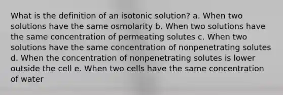 What is the definition of an isotonic solution? a. When two solutions have the same osmolarity b. When two solutions have the same concentration of permeating solutes c. When two solutions have the same concentration of nonpenetrating solutes d. When the concentration of nonpenetrating solutes is lower outside the cell e. When two cells have the same concentration of water