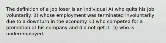 The definition of a job loser is an individual A) who quits his job voluntarily. B) whose employment was terminated involuntarily due to a downturn in the economy. C) who competed for a promotion at his company and did not get it. D) who is underemployed.