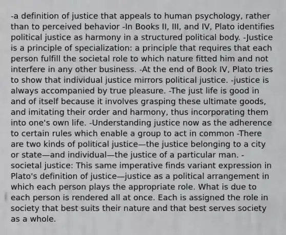 -a definition of justice that appeals to human psychology, rather than to perceived behavior -In Books II, III, and IV, Plato identifies political justice as harmony in a structured political body. -Justice is a principle of specialization: a principle that requires that each person fulfill the societal role to which nature fitted him and not interfere in any other business. -At the end of Book IV, Plato tries to show that individual justice mirrors political justice. -justice is always accompanied by true pleasure. -The just life is good in and of itself because it involves grasping these ultimate goods, and imitating their order and harmony, thus incorporating them into one's own life. -Understanding justice now as the adherence to certain rules which enable a group to act in common -There are two kinds of political justice—the justice belonging to a city or state—and individual—the justice of a particular man. -societal justice: This same imperative finds variant expression in Plato's definition of justice—justice as a political arrangement in which each person plays the appropriate role. What is due to each person is rendered all at once. Each is assigned the role in society that best suits their nature and that best serves society as a whole.